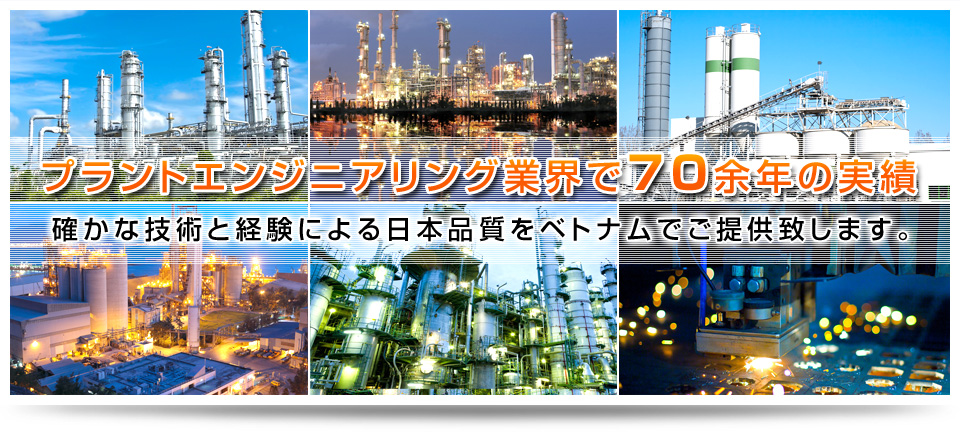 More than 70 years of experience in plant engineering industryWe offer Japan quality in Vietnam by competent technique and experiences.